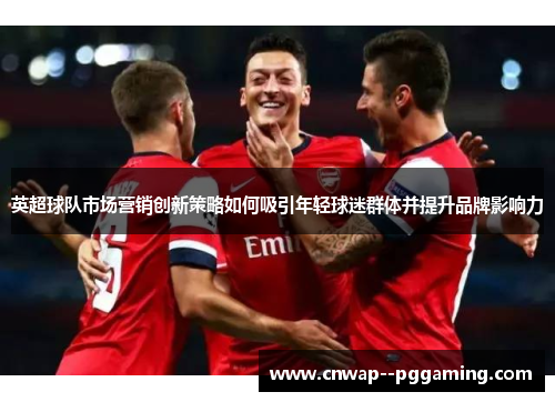 英超球队市场营销创新策略如何吸引年轻球迷群体并提升品牌影响力