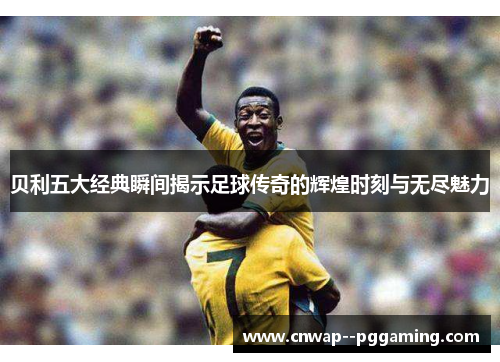 贝利五大经典瞬间揭示足球传奇的辉煌时刻与无尽魅力