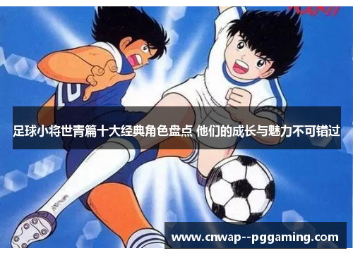 足球小将世青篇十大经典角色盘点 他们的成长与魅力不可错过