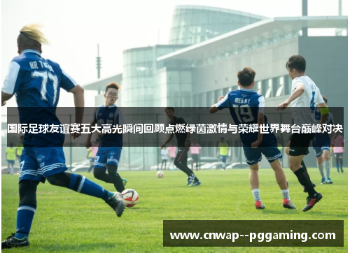 国际足球友谊赛五大高光瞬间回顾点燃绿茵激情与荣耀世界舞台巅峰对决 国际足球友谊赛五大高光瞬间回顾点燃绿茵激情与荣耀世界舞台巅峰对决