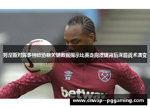 努涅斯对阵多特欧协联关键数据揭示比赛走向逻辑背后深层战术演变