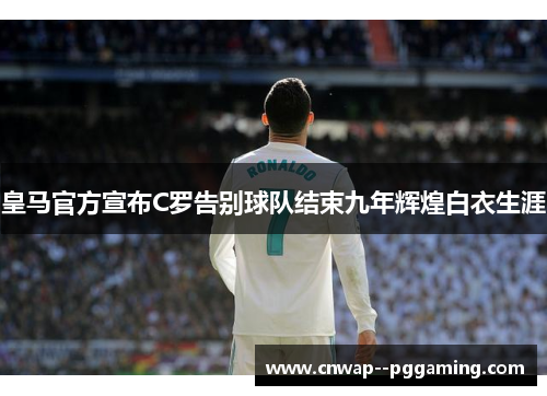 皇马官方宣布C罗告别球队结束九年辉煌白衣生涯 皇马官方宣布C罗告别球队结束九年辉煌白衣生涯