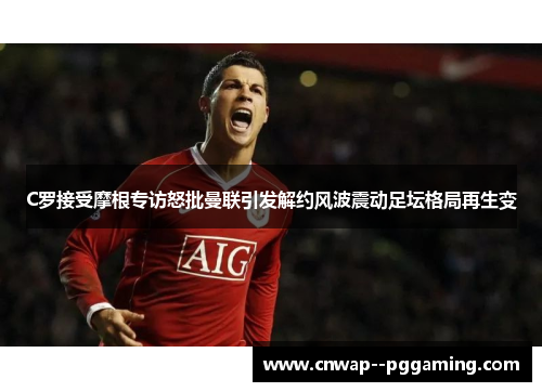 C罗接受摩根专访怒批曼联引发解约风波震动足坛格局再生变