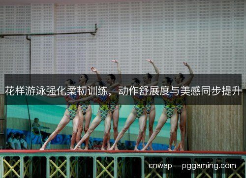 花样游泳强化柔韧训练，动作舒展度与美感同步提升